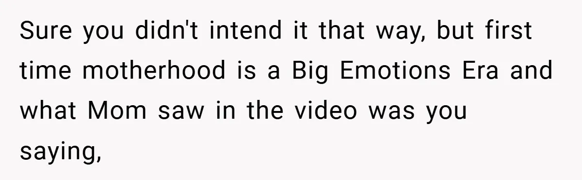 Sure you didn't intend it that way, but first time motherhood is a Big Emotions Era and what Mom saw in the video was you saying,