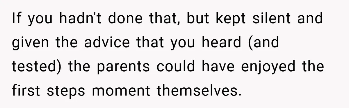 If you hadn't done that, but kept silent and given the advice that you heard (and tested) the parents could have enjoyed the first steps moment themselves.