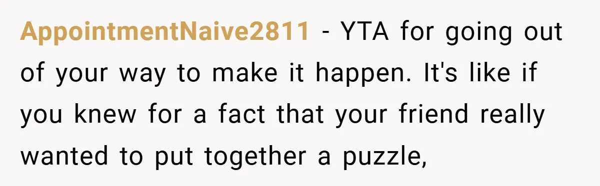 AppointmentNaive2811 − YTA for going out of your way to make it happen. It's like if you knew for a fact that your friend really wanted to put together a...