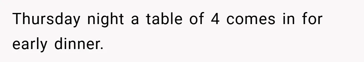 Thursday night a table of 4 comes in for early dinner.