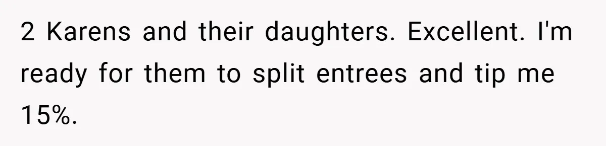 2 Karens and their daughters. Excellent. I'm ready for them to split entrees and tip me 15%.