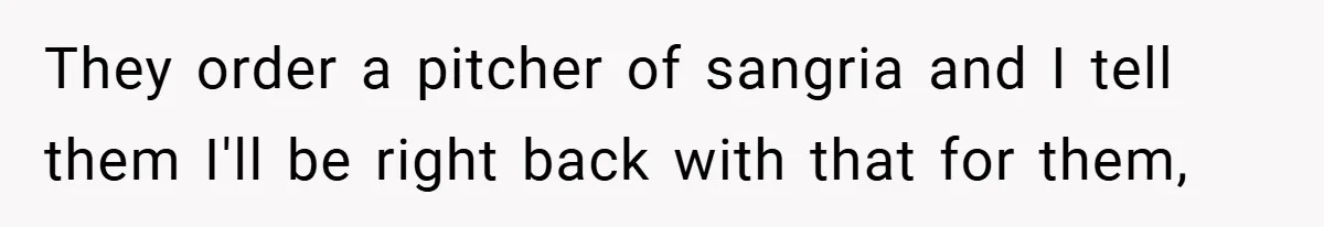 They order a pitcher of sangria and I tell them I'll be right back with that for them,