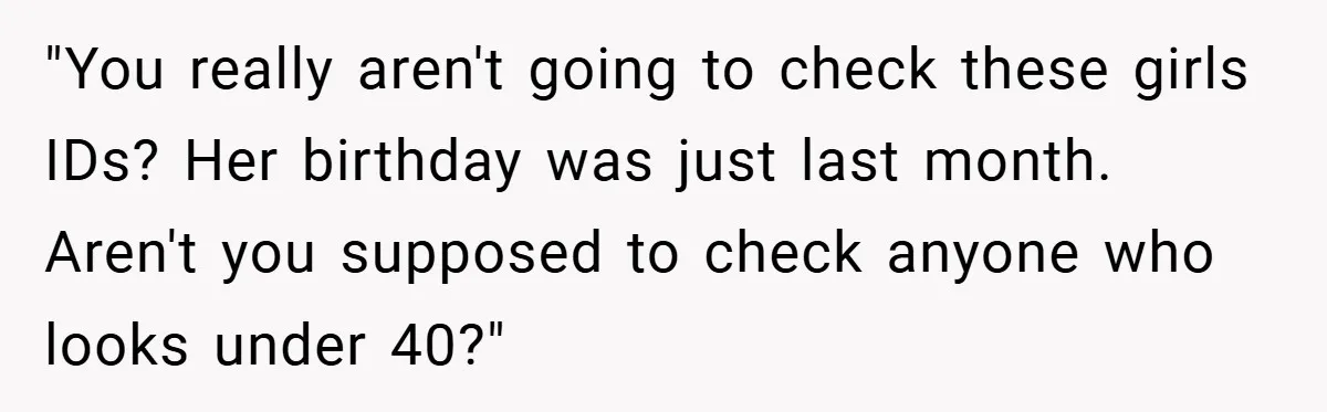 "You really aren't going to check these girls IDs? Her birthday was just last month. Aren't you supposed to check anyone who looks under 40?"
