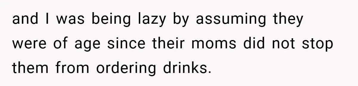 and I was being lazy by assuming they were of age since their moms did not stop them from ordering drinks.
