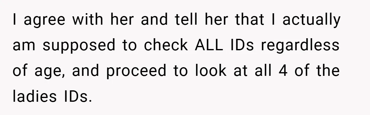 I agree with her and tell her that I actually am supposed to check ALL IDs regardless of age, and proceed to look at all 4 of the ladies IDs.