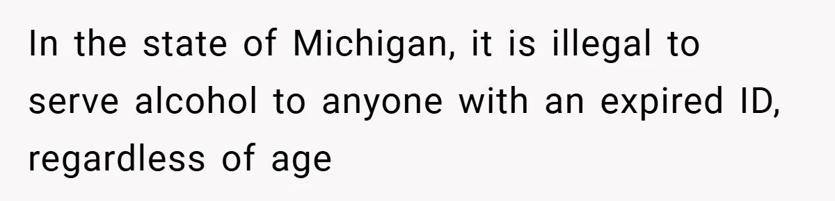 In the state of Michigan, it is illegal to serve alcohol to anyone with an expired ID, regardless of age