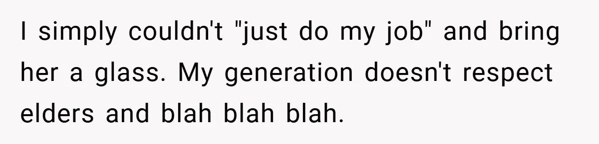 I simply couldn't "just do my job" and bring her a glass. My generation doesn't respect elders and blah blah blah.