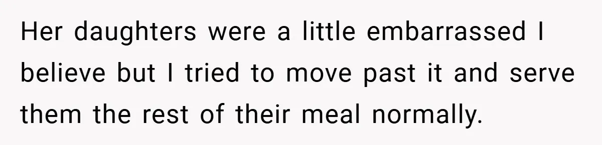 Her daughters were a little embarrassed I believe but I tried to move past it and serve them the rest of their meal normally.
