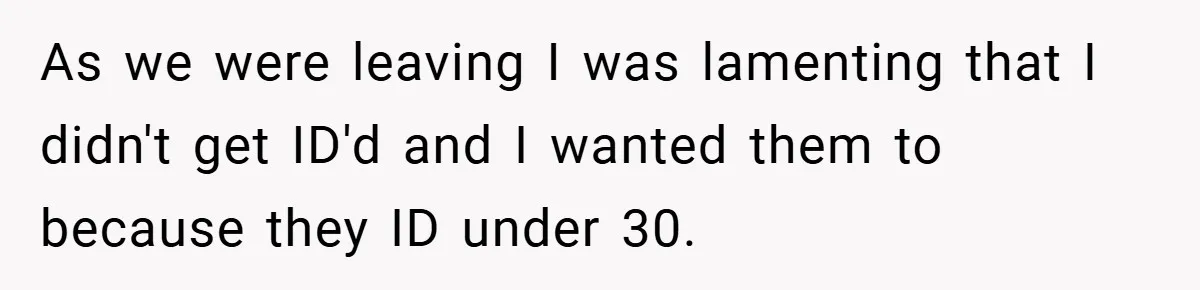 As we were leaving I was lamenting that I didn't get ID'd and I wanted them to because they ID under 30.