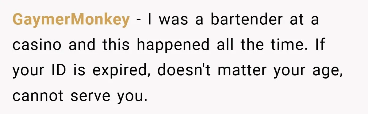 GaymerMonkey − I was a bartender at a casino and this happened all the time. If your ID is expired, doesn't matter your age, cannot serve you.