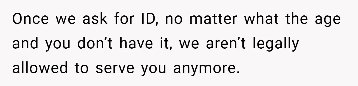 Once we ask for ID, no matter what the age and you don’t have it, we aren’t legally allowed to serve you anymore.