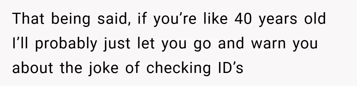 That being said, if you’re like 40 years old I’ll probably just let you go and warn you about the joke of checking ID’s