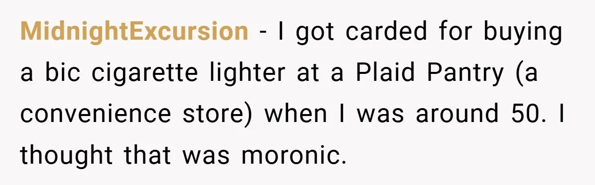 MidnightExcursion − I got carded for buying a bic cigarette lighter at a Plaid Pantry (a convenience store) when I was around 50. I thought that was moronic.