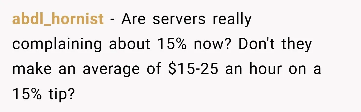 abdl_hornist − Are servers really complaining about 15% now? Don't they make an average of $15-25 an hour on a 15% tip?