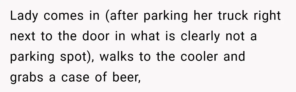 Lady comes in (after parking her truck right next to the door in what is clearly not a parking spot), walks to the cooler and grabs a case of beer,