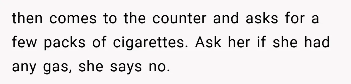 then comes to the counter and asks for a few packs of cigarettes. Ask her if she had any gas, she says no.