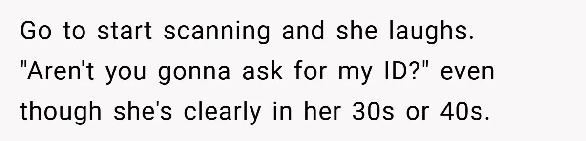 Go to start scanning and she laughs. "Aren't you gonna ask for my ID?" even though she's clearly in her 30s or 40s.