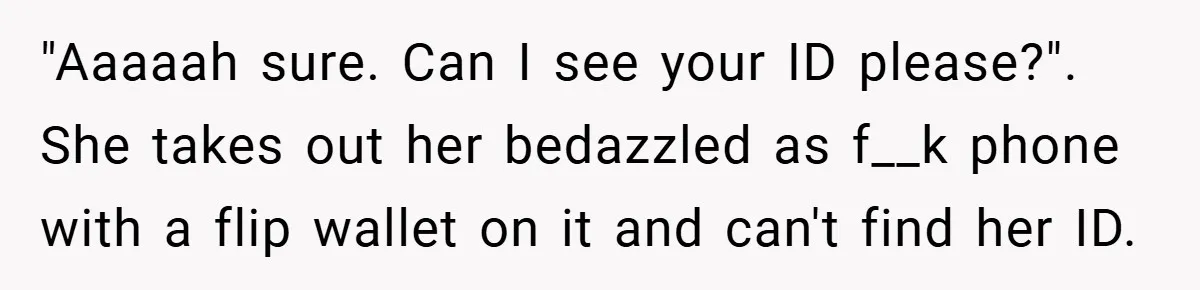 "Aaaaah sure. Can I see your ID please?". She takes out her bedazzled as f__k phone with a flip wallet on it and can't find her ID.