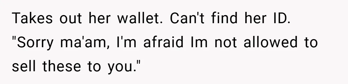 Takes out her wallet. Can't find her ID. "Sorry ma'am, I'm afraid Im not allowed to sell these to you."