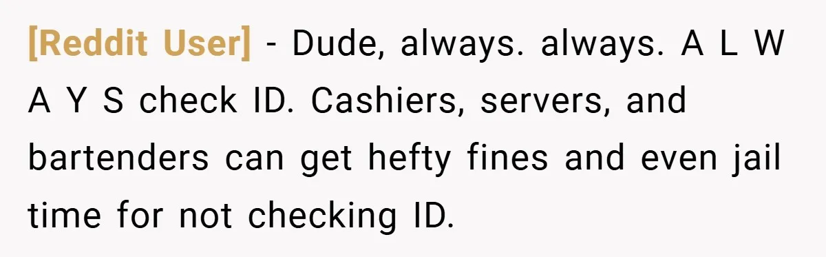 [Reddit User] − Dude, always. always. A L W A Y S check ID. Cashiers, servers, and bartenders can get hefty fines and even jail time for not checking ID.