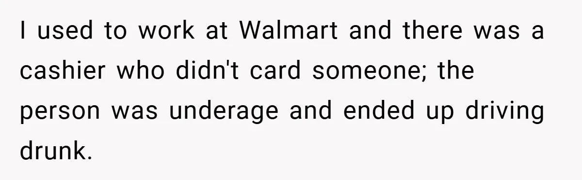 I used to work at Walmart and there was a cashier who didn't card someone; the person was underage and ended up driving drunk.