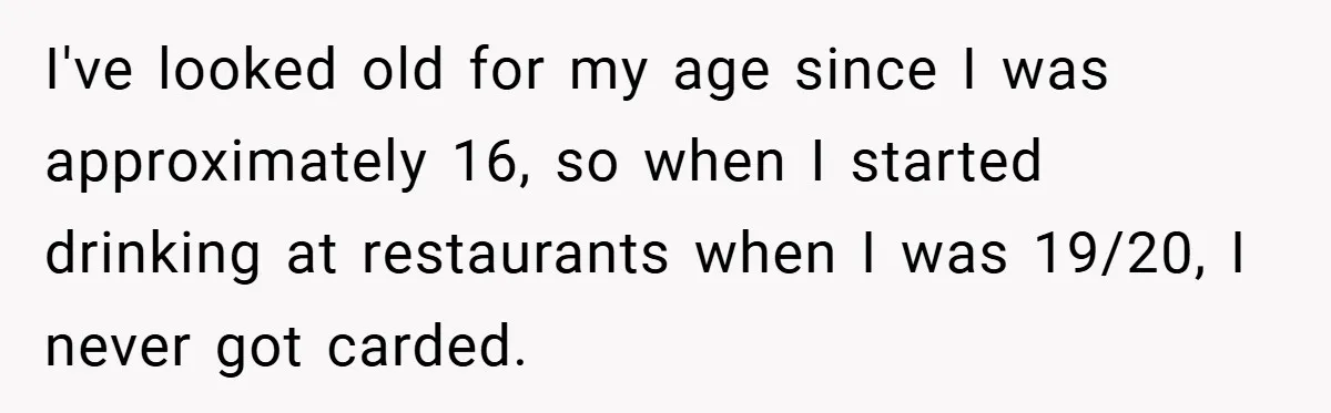I've looked old for my age since I was approximately 16, so when I started drinking at restaurants when I was 19/20, I never got carded.
