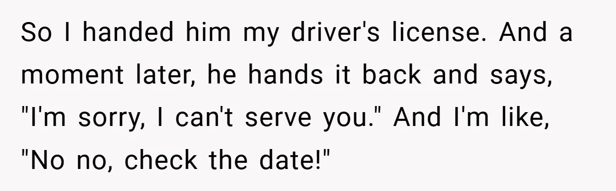 So I handed him my driver's license. And a moment later, he hands it back and says, "I'm sorry, I can't serve you." And I'm like, "No no, check the...