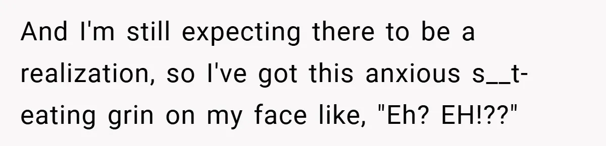And I'm still expecting there to be a realization, so I've got this anxious s__t-eating grin on my face like, "Eh? EH!??"