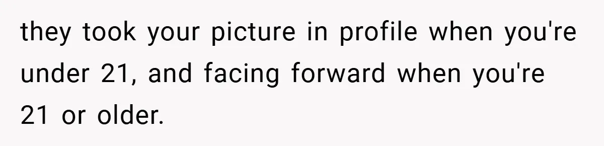 they took your picture in profile when you're under 21, and facing forward when you're 21 or older.