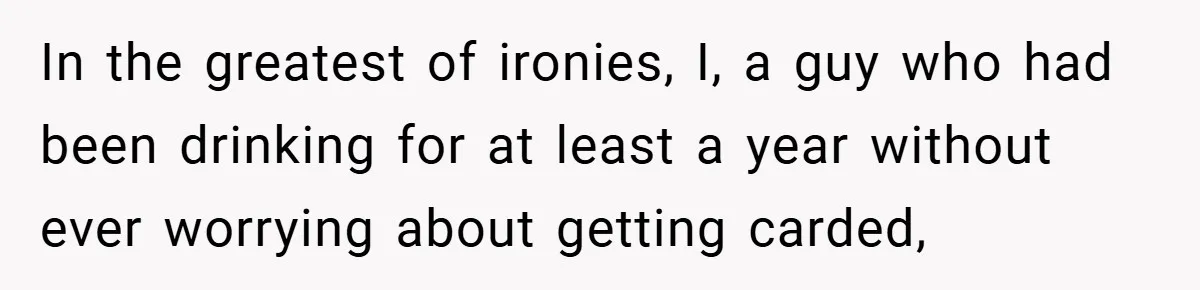 In the greatest of ironies, I, a guy who had been drinking for at least a year without ever worrying about getting carded,