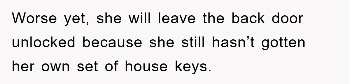 Worse yet, she will leave the back door unlocked because she still hasn’t gotten her own set of house keys.
