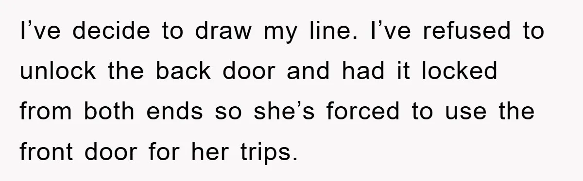 I’ve decide to draw my line. I’ve refused to unlock the back door and had it locked from both ends so she’s forced to use the front door for her...