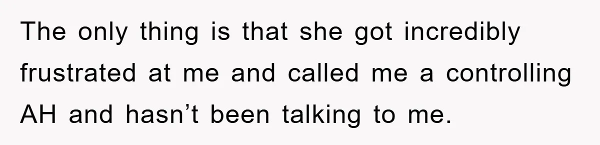 The only thing is that she got incredibly frustrated at me and called me a controlling AH and hasn’t been talking to me.