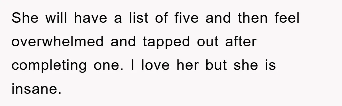 She will have a list of five and then feel overwhelmed and tapped out after completing one. I love her but she is insane.