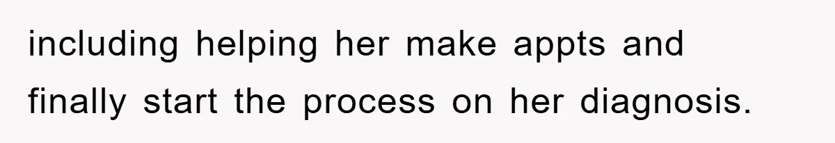 including helping her make appts and finally start the process on her diagnosis.