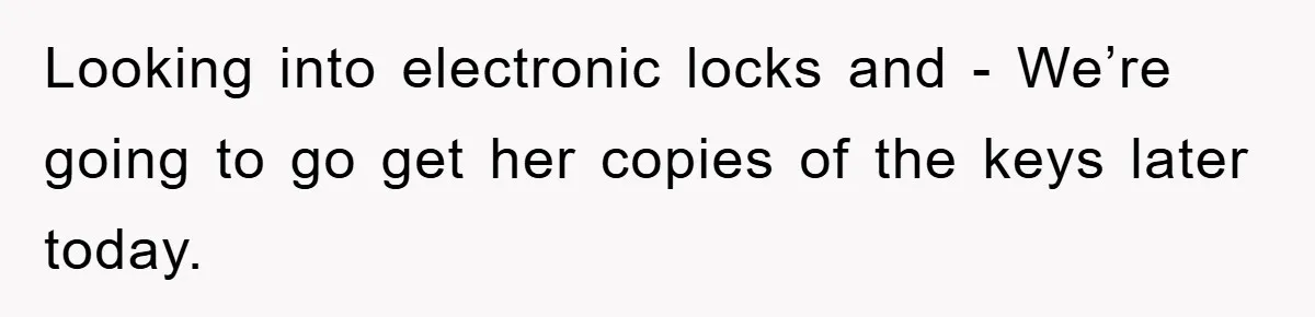Looking into electronic locks and - We’re going to go get her copies of the keys later today.
