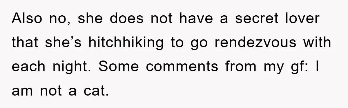 Also no, she does not have a secret lover that she’s hitchhiking to go rendezvous with each night. Some comments from my gf: I am not a cat.