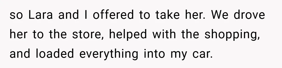 so Lara and I offered to take her. We drove her to the store, helped with the shopping, and loaded everything into my car.
