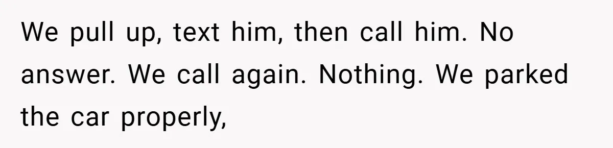 We pull up, text him, then call him. No answer. We call again. Nothing. We parked the car properly,