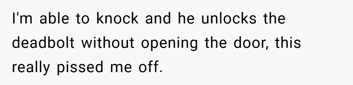 I'm able to knock and he unlocks the deadbolt without opening the door, this really pissed me off.