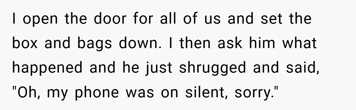I open the door for all of us and set the box and bags down. I then ask him what happened and he just shrugged and said, "Oh, my phone...