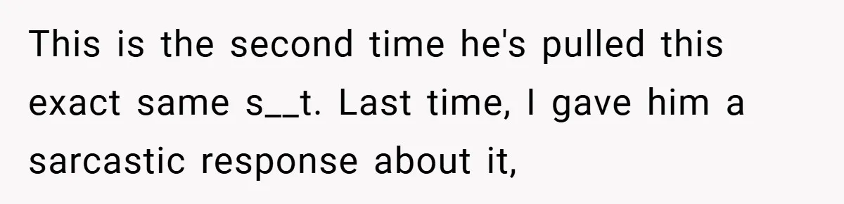 This is the second time he's pulled this exact same s__t. Last time, I gave him a sarcastic response about it,