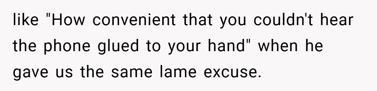 like "How convenient that you couldn't hear the phone glued to your hand" when he gave us the same lame excuse.