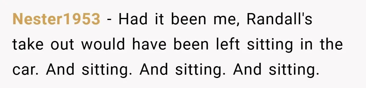 Nester1953 − Had it been me, Randall's take out would have been left sitting in the car. And sitting. And sitting. And sitting.