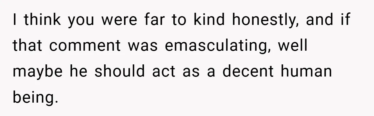 I think you were far to kind honestly, and if that comment was emasculating, well maybe he should act as a decent human being.