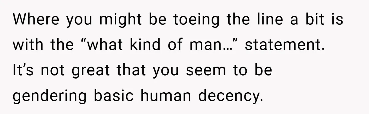 Where you might be toeing the line a bit is with the “what kind of man…” statement. It’s not great that you seem to be gendering basic human decency.
