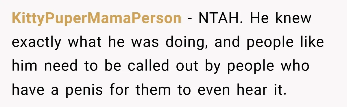 KittyPuperMamaPerson − NTAH. He knew exactly what he was doing, and people like him need to be called out by people who have a penis for them to even hear...