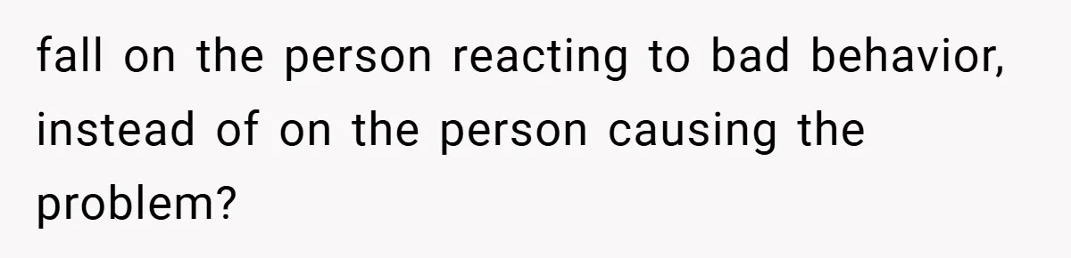 fall on the person reacting to bad behavior, instead of on the person causing the problem?