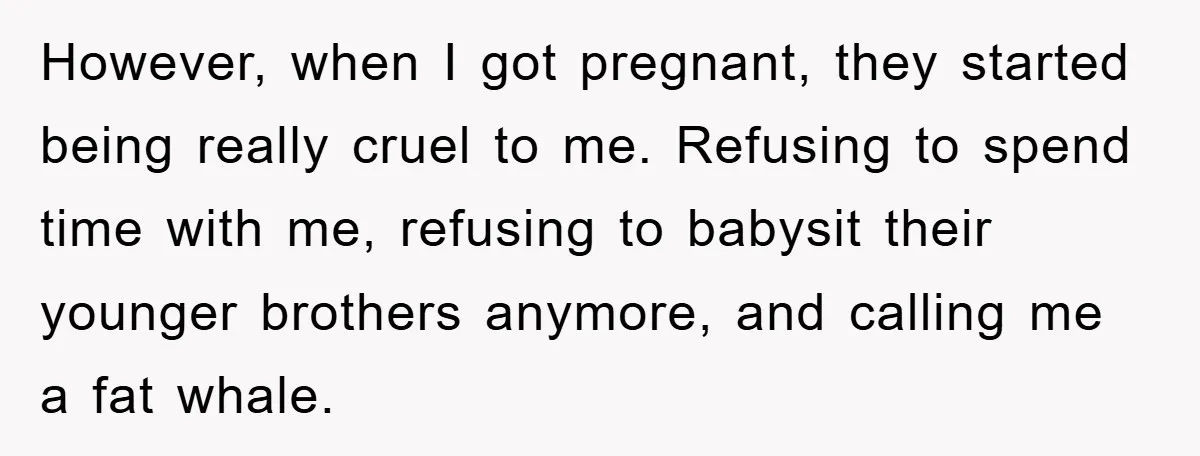 However, when I got pregnant, they started being really cruel to me. Refusing to spend time with me, refusing to babysit their younger brothers anymore, and calling me a fat...