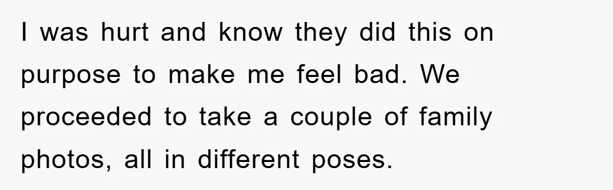 I was hurt and know they did this on purpose to make me feel bad. We proceeded to take a couple of family photos, all in different poses.